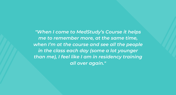 "When I come to MedStudy’s Course it helps me to remember more, at the same time, when I’m at the course and see all the people in the class each day (some a lot younger than me), I feel like I am in residency training all over again."